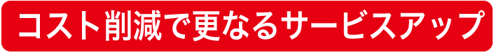 コスト削減で更なるサービスアップ